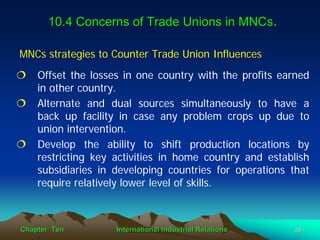 10.4 Concerns of Trade Unions in MNCs.

MNCs strategies to Counter Trade Union Influences
    Offset the losses in one country with the profits earned
    in other country.
    Alternate and dual sources simultaneously to have a
    back up facility in case any problem crops up due to
    union intervention.
    Develop the ability to shift production locations by
    restricting key activities in home country and establish
    subsidiaries in developing countries for operations that
    require relatively lower level of skills.



Chapter Ten         International Industrial Relations   29
 
