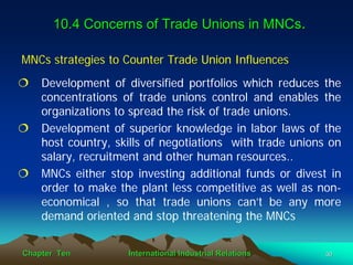 10.4 Concerns of Trade Unions in MNCs.

MNCs strategies to Counter Trade Union Influences
    Development of diversified portfolios which reduces the
    concentrations of trade unions control and enables the
    organizations to spread the risk of trade unions.
    Development of superior knowledge in labor laws of the
    host country, skills of negotiations with trade unions on
    salary, recruitment and other human resources..
    MNCs either stop investing additional funds or divest in
    order to make the plant less competitive as well as non-
    economical , so that trade unions can’t be any more
    demand oriented and stop threatening the MNCs


Chapter Ten         International Industrial Relations    30
 