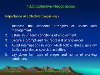10.5 Collective Negotiations

Importance of collective bargaining -

1.   Increase the economic strengths of unions and
     management.
2.   Establish uniform conditions of employment.
3.   Secure a prompt and fair redressal of grievances
4.   Avoid interruptions in work which follow strikes, go slow
     tactics and similar coercive activities.
5.   Lay down fair rates of wages and norms of working
     conditions.


Chapter Ten          International Industrial Relations    32
 