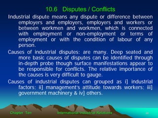 10.6 Disputes / Conflicts
Industrial dispute means any dispute or difference between
    employers and employers, employers and workers or
    between workmen and workmen, which is connected
    with employment or non-employment or terms of
    employment or with the condition of labour of any
    person.
Causes of industrial disputes: are many. Deep seated and
    more basic causes of disputes can be identified through
    in-depth probe though surface manifestations appear to
    be responsible for conflicts. The relative importance of
    the causes is very difficult to gauge.
Causes of industrial disputes can grouped as i] industrial
    factors; ii] management’s attitude towards workers; iii]
    government machinery & iv] others.


Chapter Ten         International Industrial Relations   36
 