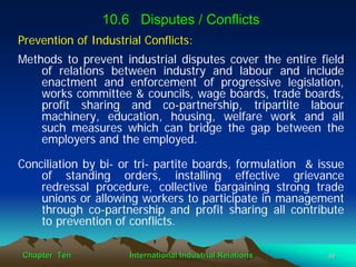 10.6 Disputes / Conflicts
Prevention of Industrial Conflicts:
Methods to prevent industrial disputes cover the entire field
    of relations between industry and labour and include
    enactment and enforcement of progressive legislation,
    works committee & councils, wage boards, trade boards,
    profit sharing and co-partnership, tripartite labour
    machinery, education, housing, welfare work and all
    such measures which can bridge the gap between the
    employers and the employed.

Conciliation by bi- or tri- partite boards, formulation & issue
    of standing orders, installing effective grievance
    redressal procedure, collective bargaining strong trade
    unions or allowing workers to participate in management
    through co-partnership and profit sharing all contribute
    to prevention of conflicts.

Chapter Ten           International Industrial Relations   39
 