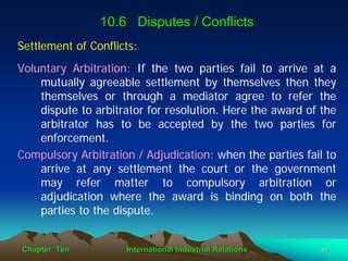 10.6 Disputes / Conflicts
Settlement of Conflicts:
Voluntary Arbitration: If the two parties fail to arrive at a
    mutually agreeable settlement by themselves then they
    themselves or through a mediator agree to refer the
    dispute to arbitrator for resolution. Here the award of the
    arbitrator has to be accepted by the two parties for
    enforcement.
Compulsory Arbitration / Adjudication: when the parties fail to
    arrive at any settlement the court or the government
    may refer matter to compulsory arbitration or
    adjudication where the award is binding on both the
    parties to the dispute.


Chapter Ten          International Industrial Relations    41
 