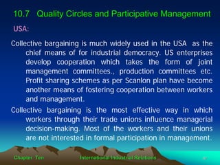 10.7 Quality Circles and Participative Management
USA:
Collective bargaining is much widely used in the USA as the
     chief means of for industrial democracy. US enterprises
     develop cooperation which takes the form of joint
     management committees., production committees etc.
     Profit sharing schemes as per Scanlon plan have become
     another means of fostering cooperation between workers
     and management.
Collective bargaining is the most effective way in which
     workers through their trade unions influence managerial
     decision-making. Most of the workers and their unions
     are not interested in formal participation in management.

Chapter Ten          International Industrial Relations    47
 