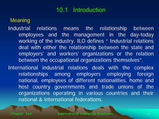 10.1 Introduction
Meaning
Industrial relations means the relationship between
     employees and the management in the day-today
     working of the industry. ILO defines “ Industrial relations
     deal with either the relationship between the state and
     employers’ and workers’ organizations or the relation
     between the occupational organizations themselves”.
International industrial relations deals with the complex
     relationships among employers employing foreign
     national, employees of different nationalities, home and
     host country governments and trade unions of the
     organizations operating in various countries and their
     national & international federations.

Chapter Ten          International Industrial Relations      5
 