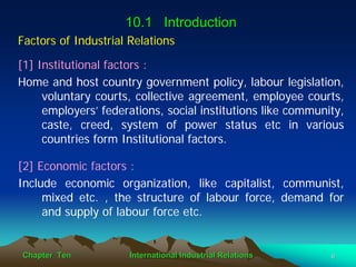 10.1 Introduction
Factors of Industrial Relations

[1] Institutional factors :
Home and host country government policy, labour legislation,
     voluntary courts, collective agreement, employee courts,
     employers’ federations, social institutions like community,
     caste, creed, system of power status etc in various
     countries form Institutional factors.

[2] Economic factors :
Include economic organization, like capitalist, communist,
     mixed etc. , the structure of labour force, demand for
     and supply of labour force etc.


Chapter Ten           International Industrial Relations     6
 