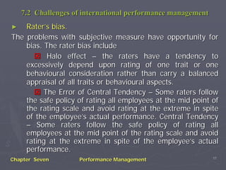 7.2 Challenges of international performance management
►   Rater’s bias.
The problems with subjective measure have opportunity for
    bias. The rater bias include
           Halo effect – the raters have a tendency to
    excessively depend upon rating of one trait or one
    behavioural consideration rather than carry a balanced
    appraisal of all traits or behavioural aspects.
          The Error of Central Tendency – Some raters follow
    the safe policy of rating all employees at the mid point of
    the rating scale and avoid rating at the extreme in spite
    of the employee’s actual performance. Central Tendency
    – Some raters follow the safe policy of rating all
    employees at the mid point of the rating scale and avoid
    rating at the extreme in spite of the employee’s actual
    performance.
                                                             17
Chapter Seven       Performance Management
 