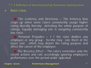 7.2 Challenges of international performance management
►    Rater’s bias.

           The Leniency and Strictness – The leniency bias
     crops up when some raters consistently assign higher
     rating liberally thereby defeating the whole purpose of
     ratings. Equally damaging one is assigning consistently
     low rates.
           Personal Prejudice – I f the rater dislikes any
     employee or any group , he/she may rate them at the
     lower end , which may distort the rating purpose and
     affect the career of the employee.
          The Recency Effect – The raters remember only the
     recent actions and rate accordingly ignoring employee’s
     performance over the period under appraisal.
                                                             18
Chapter Seven        Performance Management
 