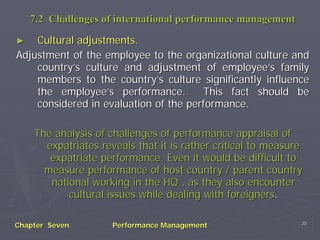 7.2 Challenges of international performance management

►   Cultural adjustments.
Adjustment of the employee to the organizational culture and
    country’s culture and adjustment of employee’s family
    members to the country’s culture significantly influence
    the employee’s performance.        This fact should be
    considered in evaluation of the performance.

    The analysis of challenges of performance appraisal of
      expatriates reveals that it is rather critical to measure
       expatriate performance. Even it would be difficult to
      measure performance of host country / parent country
       national working in the HQ , as they also encounter
           cultural issues while dealing with foreigners.

                                                              20
Chapter Seven        Performance Management
 