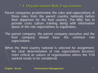 7.4 Organizational Role Expectations
Parent companies predetermine the roles and expectations of
    these roles from the parent country nationals before
    their departure for the host country. The MNC has to
    provide cross culture training along with information
    about of the role expectations to expatriates.

The parent company, the parent company executive and the
    host company should have the common role
    expectations.

When the third country national is selected for assignment,
   the clear determination of role expectations becomes
   more critical as culture of organizations where the TCN
   worked needs to be considered.

                                                         24
Chapter Seven      Performance Management
 