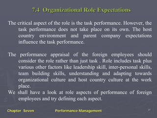 7.4 Organizational Role Expectations

The critical aspect of the role is the task performance. However, the
    task performance does not take place on its own. The host
    country environment and parent company expectations
    influence the task performance.

The performance appraisal of the foreign employees should
    consider the role rather than just task . Role includes task plus
    various other factors like leadership skill, inter-personal skills,
    team building skills, understanding and adapting towards
    organizational culture and host country culture at the work
    place.
We shall have a look at role aspects of performance of foreign
    employees and try defining each aspect.
                                                                     27
Chapter Seven          Performance Management
 