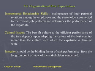 7.4 Organizational Role Expectations

Interpersonal Relationship Skills : maintenance of inter personal
     relations among the employees and the stakeholders connected
     to the overall job performance determines the performance of
     the expatriate.

Cultural Issues: The best fit culture to the efficient performance of
     the task depends upon adapting the culture of the host country
     rather than the culture with which the expatriate is familiar
     with.

Integrity: should be the binding factor of task performance from the
     long run point of view of the stakeholders concerned.


                                                                   30
Chapter Seven         Performance Management
 