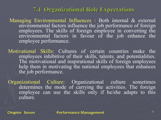 7.4 Organizational Role Expectations
Managing Environmental Influences : Both internal & external
   environmental factors influence the job performance of foreign
   employees. The skills of foreign employee in converting the
   environmental factors in favour of the job enhance the
   employee performance.
Motivational Skills: Cultures of certain countries make the
    employees inhibitive of their skills, talents, and potentialities.
    The motivational and inspirational skills of foreign employees
    help them in motivating the national employees that enhances
    the job performance.
Organizational Culture: Organizational culture sometimes
    determines the mode of carrying the activities. The foreign
    employee can use the skills only if he/she adapts to this
    culture.

                                                                    31
Chapter Seven          Performance Management
 