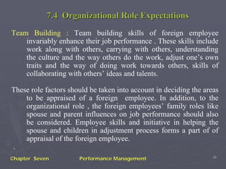 7.4 Organizational Role Expectations
Team Building : Team building skills of foreign employee
    invariably enhance their job performance . These skills include
    work along with others, carrying with others, understanding
    the culture and the way others do the work, adjust one’s own
    traits and the way of doing work towards others, skills of
    collaborating with others’ ideas and talents.

These role factors should be taken into account in deciding the areas
    to be appraised of a foreign employee. In addition, to the
    organizational role , the foreign employees’ family roles like
    spouse and parent influences on job performance should also
    be considered. Employee skills and initiative in helping the
    spouse and children in adjustment process forms a part of of
    appraisal of the foreign employee.
.
                                                                   32
Chapter Seven         Performance Management
 