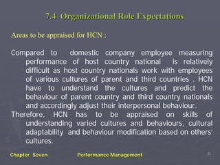 7.4 Organizational Role Expectations

Areas to be appraised for HCN :

Compared to        domestic company employee measuring
    performance of host country national         is relatively
    difficult as host country nationals work with employees
    of various cultures of parent and third countries . HCN
    have to understand the cultures and predict the
    behaviour of parent country and third country nationals
    and accordingly adjust their interpersonal behaviour.
Therefore, HCN has to be appraised on skills of
    understanding varied cultures and behaviours, cultural
    adaptability and behaviour modification based on others’
    cultures.
                                                            33
Chapter Seven        Performance Management
 