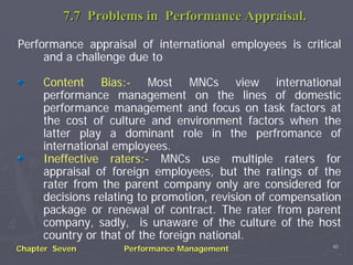 7.7 Problems in Performance Appraisal.

Performance appraisal of international employees is critical
     and a challenge due to

     Content Bias:- Most MNCs view international
     performance management on the lines of domestic
     performance management and focus on task factors at
     the cost of culture and environment factors when the
     latter play a dominant role in the perfromance of
     international employees.
     Ineffective raters:- MNCs use multiple raters for
     appraisal of foreign employees, but the ratings of the
     rater from the parent company only are considered for
     decisions relating to promotion, revision of compensation
     package or renewal of contract. The rater from parent
     company, sadly, is unaware of the culture of the host
     country or that of the foreign national.
                                                            40
Chapter Seven       Performance Management
 