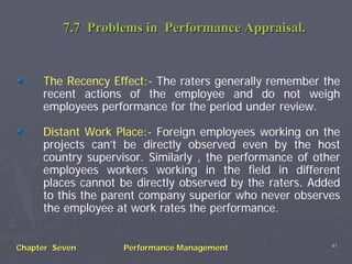 7.7 Problems in Performance Appraisal.


     The Recency Effect:- The raters generally remember the
     recent actions of the employee and do not weigh
     employees performance for the period under review.

     Distant Work Place:- Foreign employees working on the
     projects can’t be directly observed even by the host
     country supervisor. Similarly , the performance of other
     employees workers working in the field in different
     places cannot be directly observed by the raters. Added
     to this the parent company superior who never observes
     the employee at work rates the performance.


                                                           41
Chapter Seven       Performance Management
 