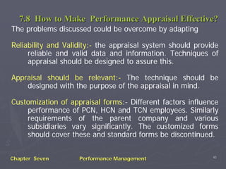 7.8 How to Make Performance Appraisal Effective?
The problems discussed could be overcome by adapting

Reliability and Validity:- the appraisal system should provide
     reliable and valid data and information. Techniques of
     appraisal should be designed to assure this.

Appraisal should be relevant:- The technique should be
    designed with the purpose of the appraisal in mind.

Customization of appraisal forms:- Different factors influence
    performance of PCN, HCN and TCN employees. Similarly
    requirements of the parent company and various
    subsidiaries vary significantly. The customized forms
    should cover these and standard forms be discontinued.

                                                            43
Chapter Seven       Performance Management
 