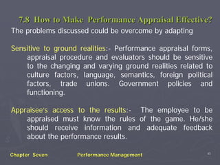 7.8 How to Make Performance Appraisal Effective?
The problems discussed could be overcome by adapting

Sensitive to ground realities:- Performance appraisal forms,
    appraisal procedure and evaluators should be sensitive
    to the changing and varying ground realities related to
    culture factors, language, semantics, foreign political
    factors, trade unions. Government policies and
    functioning.

Appraisee’s access to the results:- The employee to be
    appraised must know the rules of the game. He/she
    should receive information and adequate feedback
    about the performance results.

                                                          45
Chapter Seven      Performance Management
 