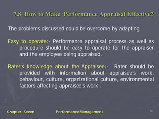 7.8 How to Make Performance Appraisal Effective?

The problems discussed could be overcome by adapting

Easy to operate:- Performance appraisal process as well as
    procedure should be easy to operate for the appraiser
    and the employee being appraised.

Rater’s knowledge about the Appraisee:- Rater should be
    provided with information about appraisee’s work,
    behaviour, culture, organizational culture, environmental
    factors affecting appraisee’s work .



                                                           46
Chapter Seven       Performance Management
 