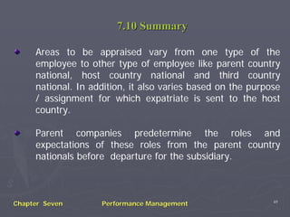 7.10 Summary

     Areas to be appraised vary from one type of the
     employee to other type of employee like parent country
     national, host country national and third country
     national. In addition, it also varies based on the purpose
     / assignment for which expatriate is sent to the host
     country.

     Parent companies predetermine the roles and
     expectations of these roles from the parent country
     nationals before departure for the subsidiary.



                                                             49
Chapter Seven       Performance Management
 