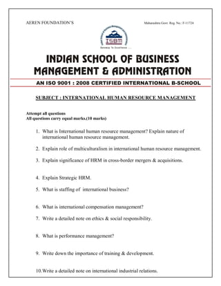 AEREN FOUNDATION’S Maharashtra Govt. Reg. No.: F-11724
SUBJECT : INTERNATIONAL HUMAN RESOURCE MANAGEMENT
Attempt all questions
All questions carry equal marks.(10 marks)
1. What is International human resource management? Explain nature of
international human resource management.
2. Explain role of multiculturalism in international human resource management.
3. Explain significance of HRM in cross-border mergers & acquisitions.
4. Explain Strategic HRM.
5. What is staffing of international business?
6. What is international compensation management?
7. Write a detailed note on ethics & social responsibility.
8. What is performance management?
9. Write down the importance of training & development.
10.Write a detailed note on international industrial relations.
AN ISO 9001 : 2008 CERTIFIED INTERNATIONAL B-SCHOOL
 