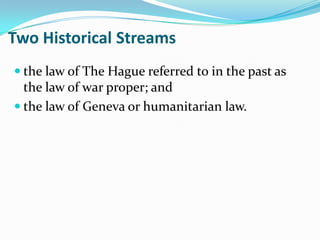 Two Historical Streams
 the law of The Hague referred to in the past as
  the law of war proper; and
 the law of Geneva or humanitarian law.
 