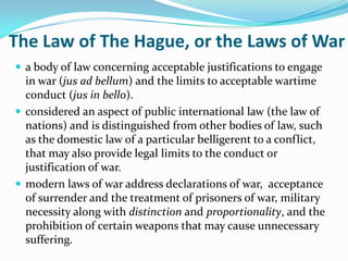 The Law of The Hague, or the Laws of War
 a body of law concerning acceptable justifications to engage
  in war (jus ad bellum) and the limits to acceptable wartime
  conduct (jus in bello).
 considered an aspect of public international law (the law of
  nations) and is distinguished from other bodies of law, such
  as the domestic law of a particular belligerent to a conflict,
  that may also provide legal limits to the conduct or
  justification of war.
 modern laws of war address declarations of war, acceptance
  of surrender and the treatment of prisoners of war, military
  necessity along with distinction and proportionality, and the
  prohibition of certain weapons that may cause unnecessary
  suffering.
 