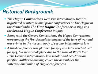 Historical Background:
 The Hague Conventions were two international treaties
  negotiated at international peace conferences at The Hague in
  the Netherlands: The First Hague Conference in 1899 and
  the Second Hague Conference in 1907.
 Along with the Geneva Conventions, the Hague Conventions
  were among the first formal statements of the laws of war and
  war crimes in the nascent body of secular international law.
 A third conference was planned for 1914 and later rescheduled
  for 1915, but never took place due to the start of World War
  I.The German international law scholar and neo-Kantian
  pacifist Walther Schücking called the assemblies the
  "international union of Hague conferences
 