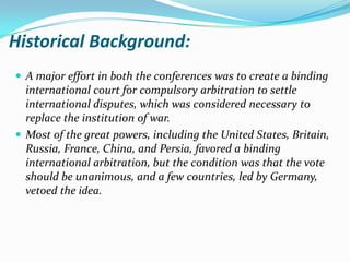 Historical Background:
 A major effort in both the conferences was to create a binding
  international court for compulsory arbitration to settle
  international disputes, which was considered necessary to
  replace the institution of war.
 Most of the great powers, including the United States, Britain,
  Russia, France, China, and Persia, favored a binding
  international arbitration, but the condition was that the vote
  should be unanimous, and a few countries, led by Germany,
  vetoed the idea.
 