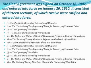 The Final Agreement was signed on October 18, 1907,
and entered into force on January 26, 1910. It consisted
of thirteen sections, of which twelve were ratified and
entered into force:
  I— The Pacific Settlement of International Disputes
  II — The Limitation of Employment of Force for Recovery of Contract Debts
  III — The Opening of Hostilities
  IV — The Laws and Customs of War on Land
  V— The Rights and Duties of Neutral Powers and Persons in Case of War on Land
  VI — The Status of Enemy Merchant Ships at the Outbreak of Hostilities
  VII — The Conversion of Merchant Ships into War-Ships
  I— The Pacific Settlement of International Disputes
  II — The Limitation of Employment of Force for Recovery of Contract Debts
  III — The Opening of Hostilities
  IV — The Laws and Customs of War on Land
  V— The Rights and Duties of Neutral Powers and Persons in Case of War on Land
  VI— The Status of Enemy Merchant Ships at the Outbreak of Hostilities
 