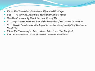  VII — The Conversion of Merchant Ships into War-Ships
 VIII — The Laying of Automatic Submarine Contact Mines
 IX— Bombardment by Naval Forces in Time of War
 X— Adaptation to Maritime War of the Principles of the Geneva Convention
 XI — Certain Restrictions with Regard to the Exercise of the Right of Capture in
  Naval War
 XII — The Creation of an International Prize Court [Not Ratified]
 XIII - The Rights and Duties of Neutral Powers in Naval War
 