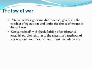 The law of war:
   Determine the rights and duties of belligerents in the
    conduct of operations and limits the choice of means in
    doing harm.
   Concerns itself with the definition of combatants,
    establishes rules relating to the means and methods of
    warfare, and examines the issue of military objectives
 