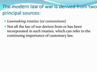 The modern law of war is derived from two
principal sources:
 Lawmaking treaties (or conventions)
 Not all the law of war derives from or has been
  incorporated in such treaties, which can refer to the
  continuing importance of customary law.
 