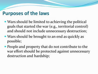 Purposes of the laws
 Wars should be limited to achieving the political
  goals that started the war (e.g., territorial control)
  and should not include unnecessary destruction;
 Wars should be brought to an end as quickly as
  possible;
 People and property that do not contribute to the
  war effort should be protected against unnecessary
  destruction and hardship;
 