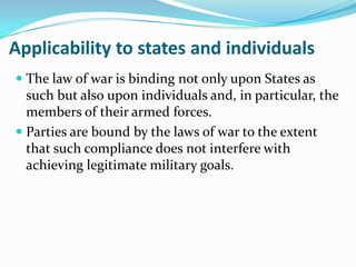 Applicability to states and individuals
 The law of war is binding not only upon States as
  such but also upon individuals and, in particular, the
  members of their armed forces.
 Parties are bound by the laws of war to the extent
  that such compliance does not interfere with
  achieving legitimate military goals.
 