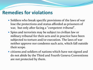 Remedies for violations
   Soldiers who break specific provisions of the laws of war
    lose the protections and status afforded as prisoners of
    war, but only after facing a "competent tribunal".
   Spies and terrorists may be subject to civilian law or
    military tribunal for their acts and in practice have been
    subjected to torture and/or execution. The laws of war
    neither approve nor condemn such acts, which fall outside
    their scope.
   citizens and soldiers of nations which have not signed and
    do not abide by the Third and Fourth Geneva Conventions
    are not protected by them.
 