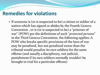 Remedies for violations
   If someone is (or is suspected to be) a citizen or soldier of a
    nation which has signed or abides by the Fourth Geneva
    Convention , or is (or is suspected to be) a "prisoner of
    war" (POW) per the definitions of such "protected persons"
    in the Third Geneva Convention, the following applies: A
    POW who breaks specific provisions of the laws of war
    may be penalized, but not penalized worse than the
    tribunal would penalize its own soldiers for the same
    offense (and usually a disciplinary, not judicial,
    punishment if its own soldiers normally wouldn't be
    brought to trial for a particular offense)
 