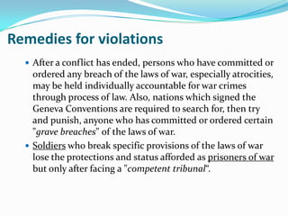 Remedies for violations
   After a conflict has ended, persons who have committed or
    ordered any breach of the laws of war, especially atrocities,
    may be held individually accountable for war crimes
    through process of law. Also, nations which signed the
    Geneva Conventions are required to search for, then try
    and punish, anyone who has committed or ordered certain
    "grave breaches" of the laws of war.
   Soldiers who break specific provisions of the laws of war
    lose the protections and status afforded as prisoners of war
    but only after facing a "competent tribunal“.
 