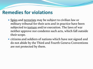 Remedies for violations
   Spies and terrorists may be subject to civilian law or
    military tribunal for their acts and in practice have been
    subjected to torture and/or execution. The laws of war
    neither approve nor condemn such acts, which fall outside
    their scope.
   citizens and soldiers of nations which have not signed and
    do not abide by the Third and Fourth Geneva Conventions
    are not protected by them.
 