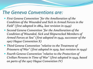 The Geneva Conventions are:
 First Geneva Convention "for the Amelioration of the
  Condition of the Wounded and Sick in Armed Forces in the
  Field" (first adopted in 1864, last revision in 1949)
 Second Geneva Convention "for the Amelioration of the
  Condition of Wounded, Sick and Shipwrecked Members of
  Armed Forces at Sea" (first adopted in 1949, successor of the
  1907 Hague Convention X)
 Third Geneva Convention "relative to the Treatment of
  Prisoners of War" ( first adopted in 1929, last revision in 1949)
 Fourth Geneva Convention "relative to the Protection of
  Civilian Persons in Time of War" (first adopted in 1949, based
  on parts of the 1907 Hague Convention IV)
 