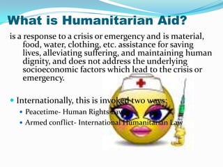 What is Humanitarian Aid?
is a response to a crisis or emergency and is material,
     food, water, clothing, etc. assistance for saving
     lives, alleviating suffering, and maintaining human
     dignity, and does not address the underlying
     socioeconomic factors which lead to the crisis or
     emergency.

 Internationally, this is invoked two ways:
   Peacetime- Human Rights Law
   Armed conflict- International Humanitarian Law
 