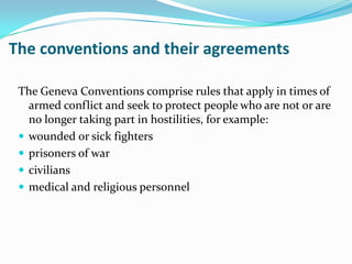 The conventions and their agreements

 The Geneva Conventions comprise rules that apply in times of
   armed conflict and seek to protect people who are not or are
   no longer taking part in hostilities, for example:
  wounded or sick fighters
  prisoners of war
  civilians
  medical and religious personnel
 