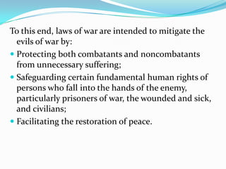 To this end, laws of war are intended to mitigate the
  evils of war by:
 Protecting both combatants and noncombatants
  from unnecessary suffering;
 Safeguarding certain fundamental human rights of
  persons who fall into the hands of the enemy,
  particularly prisoners of war, the wounded and sick,
  and civilians;
 Facilitating the restoration of peace.
 