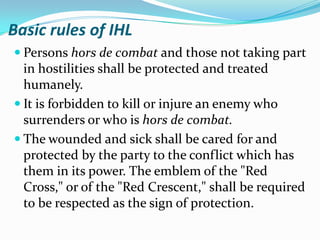 Basic rules of IHL
 Persons hors de combat and those not taking part
  in hostilities shall be protected and treated
  humanely.
 It is forbidden to kill or injure an enemy who
  surrenders or who is hors de combat.
 The wounded and sick shall be cared for and
  protected by the party to the conflict which has
  them in its power. The emblem of the "Red
  Cross," or of the "Red Crescent," shall be required
  to be respected as the sign of protection.
 
