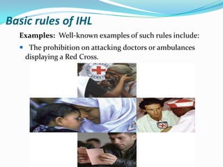 Basic rules of IHL
  Examples: Well-known examples of such rules include:
   The prohibition on attacking doctors or ambulances
   displaying a Red Cross.
 