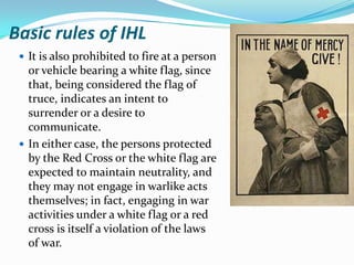 Basic rules of IHL
  It is also prohibited to fire at a person
   or vehicle bearing a white flag, since
   that, being considered the flag of
   truce, indicates an intent to
   surrender or a desire to
   communicate.
  In either case, the persons protected
   by the Red Cross or the white flag are
   expected to maintain neutrality, and
   they may not engage in warlike acts
   themselves; in fact, engaging in war
   activities under a white flag or a red
   cross is itself a violation of the laws
   of war.
 