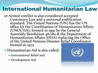 International Humanitarian Law
or Armed conflict is also considered accepted
    Customary Law and a universal codification
    standard. The United Nations (UN) has the UN
    office for the Coordination of Humanitarian Affairs
    (UNOCHA), formed in 1991 by the General
    Assembly Resolution 46/182 & the Department of
    Humanitarian Affairs (DHA) replacing the Office
    of the United Nations Disaster Relief Coordinator
    formed in 1972.
 Humanitarian Aid is also called:
   International Relief and
   Development Aid
 
