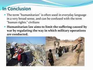 In Conclusion
 The term "humanitarian" is often used in everyday language
  in a very broad sense, and can be confused with the term
  "human rights." civilians
 Humanitarian law aims to limit the suffering caused by
  war by regulating the way in which military operations
  are conducted.
 