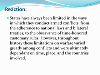 Reaction:
 States have always been limited in the ways
  in which they conduct armed conflicts, from
  the adherence to national laws and bilateral
  treaties, to the observance of time-honored
  customary rules. However, throughout
  history these limitations on warfare varied
  greatly among conflicts and were ultimately
  dependant on time, place, and the countries
  involved.
 