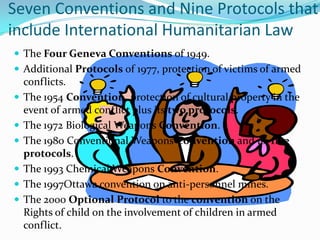 Seven Conventions and Nine Protocols that
include International Humanitarian Law
 The Four Geneva Conventions of 1949.
 Additional Protocols of 1977, protection of victims of armed
    conflicts.
   The 1954 Convention, protection of cultural property in the
    event of armed conflict plus its two protocols.
   The 1972 Biological Weapons Convention.
   The 1980 Conventional Weapons Convention and its five
    protocols.
   The 1993 Chemical Weapons Convention.
   The 1997Ottawa convention on anti-personnel mines.
   The 2000 Optional Protocol to the convention on the
    Rights of child on the involvement of children in armed
    conflict.
 